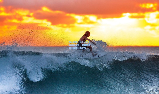 b体育入口：惊心动魄！抢七大战上演绝地逆转，老将新星联手缔造经典之战