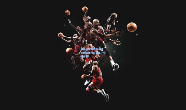 b体育下载：体育心理成胜负关键 运动员如何在高压下突破自我？