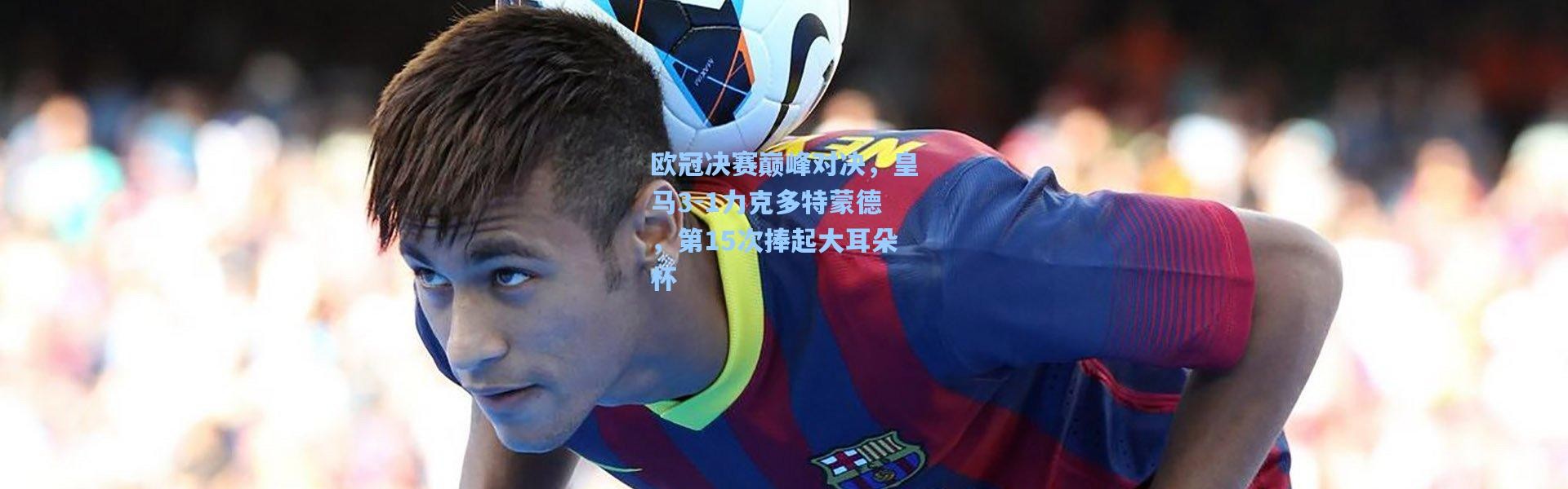 b体育-欧冠决赛巅峰对决，皇马3-1力克多特蒙德，第15次捧起大耳朵杯