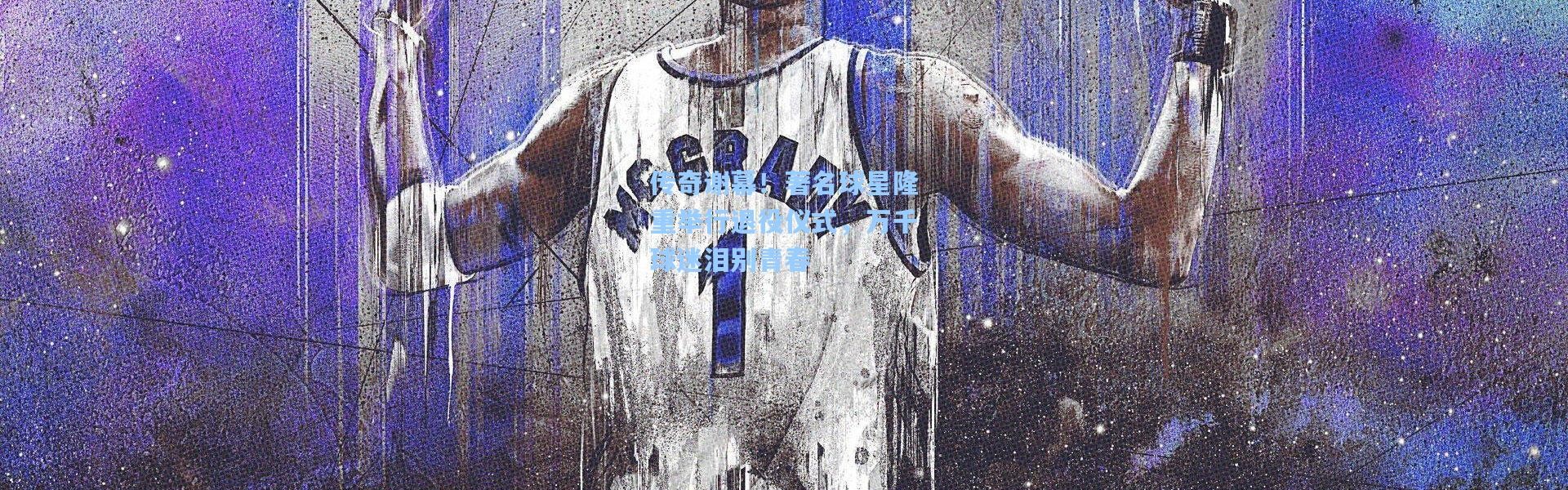 【b体育app】传奇谢幕！著名球星隆重举行退役仪式，万千球迷泪别青春